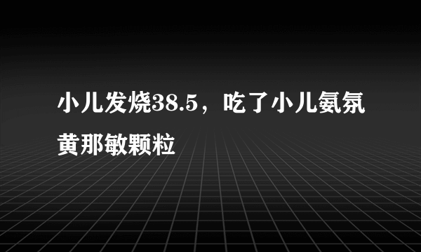 小儿发烧38.5，吃了小儿氨氛黄那敏颗粒