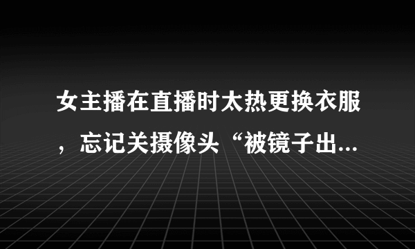 女主播在直播时太热更换衣服，忘记关摄像头“被镜子出卖”，这是故意炒作么？