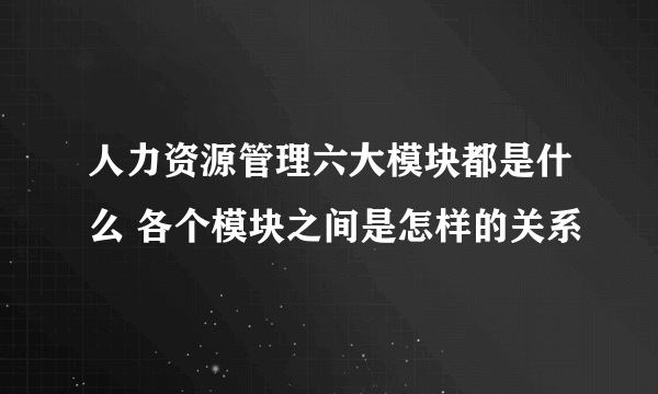 人力资源管理六大模块都是什么 各个模块之间是怎样的关系