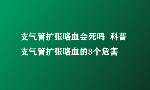 支气管扩张咯血会死吗  科普支气管扩张咯血的3个危害