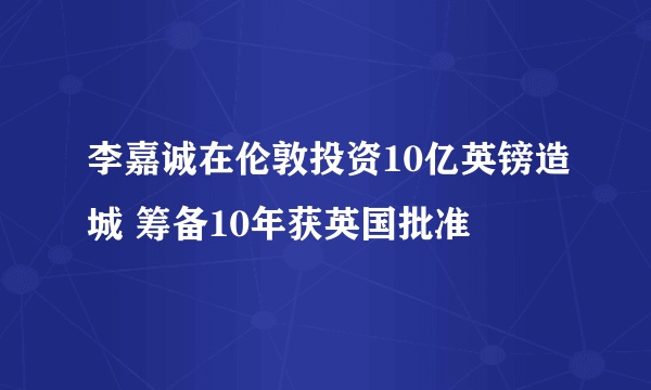 李嘉诚在伦敦投资10亿英镑造城 筹备10年获英国批准