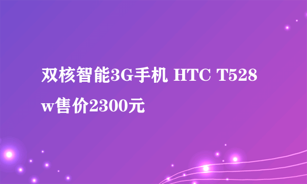 双核智能3G手机 HTC T528w售价2300元