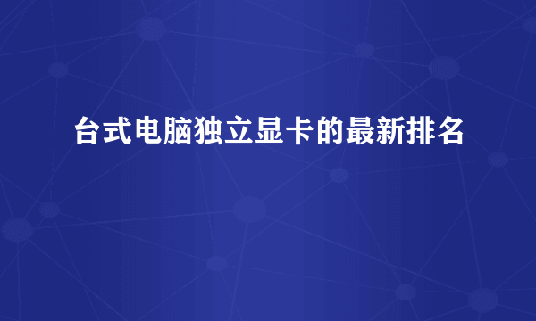 台式电脑独立显卡的最新排名