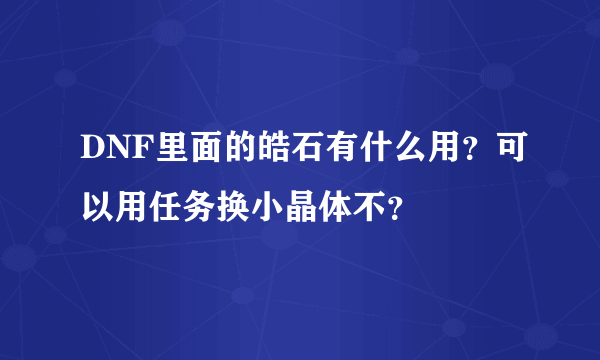 DNF里面的皓石有什么用？可以用任务换小晶体不？