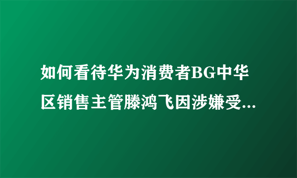 如何看待华为消费者BG中华区销售主管滕鸿飞因涉嫌受贿罪被公安带走调查？