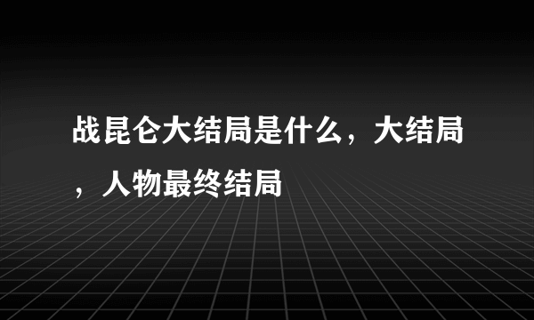 战昆仑大结局是什么，大结局，人物最终结局