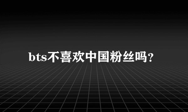 bts不喜欢中国粉丝吗？