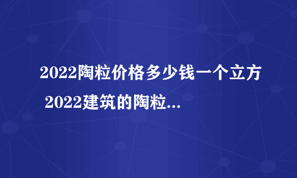 2022陶粒价格多少钱一个立方 2022建筑的陶粒价格是多少钱