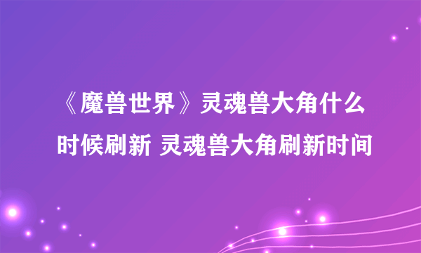 《魔兽世界》灵魂兽大角什么时候刷新 灵魂兽大角刷新时间