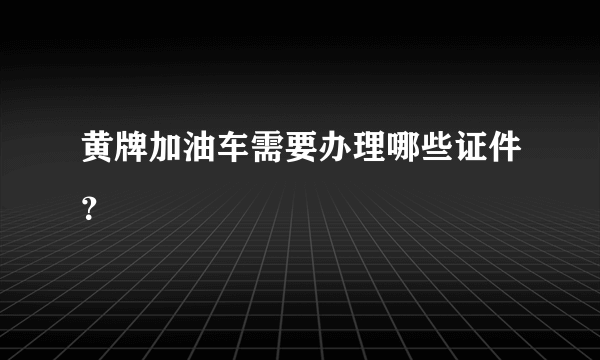 黄牌加油车需要办理哪些证件？