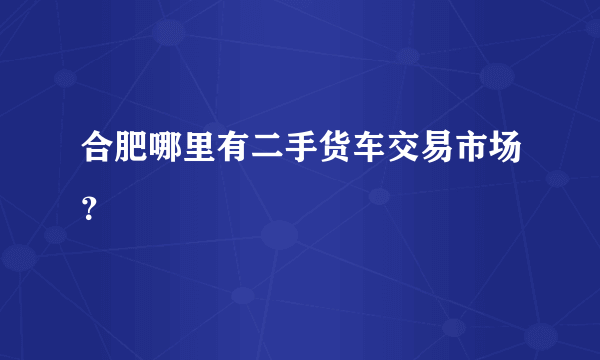 合肥哪里有二手货车交易市场？