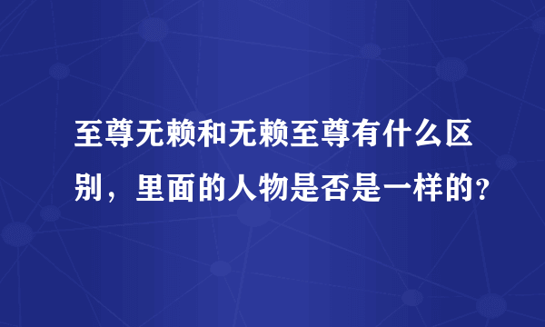 至尊无赖和无赖至尊有什么区别，里面的人物是否是一样的？