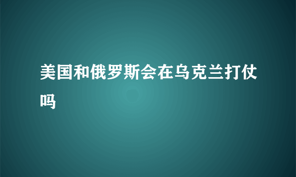 美国和俄罗斯会在乌克兰打仗吗