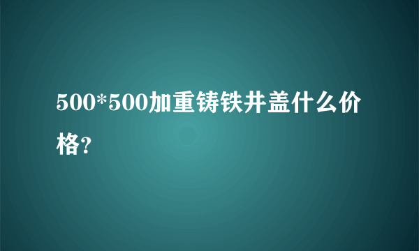 500*500加重铸铁井盖什么价格？