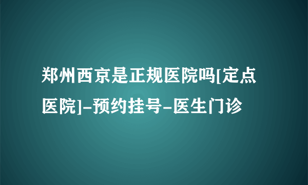 郑州西京是正规医院吗[定点医院]-预约挂号-医生门诊