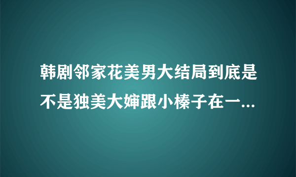 韩剧邻家花美男大结局到底是不是独美大婶跟小榛子在一起啊，求答案，呜呜