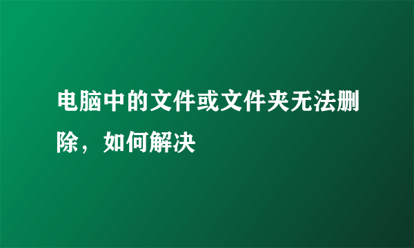 电脑中的文件或文件夹无法删除，如何解决