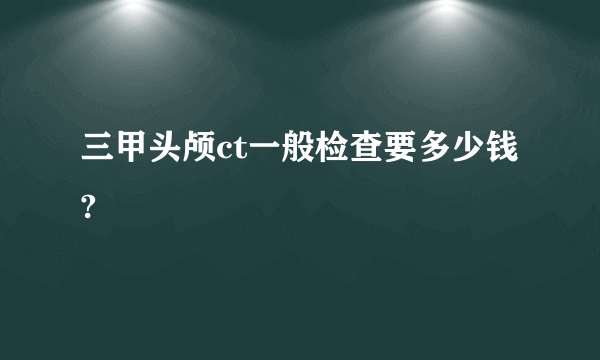 三甲头颅ct一般检查要多少钱?