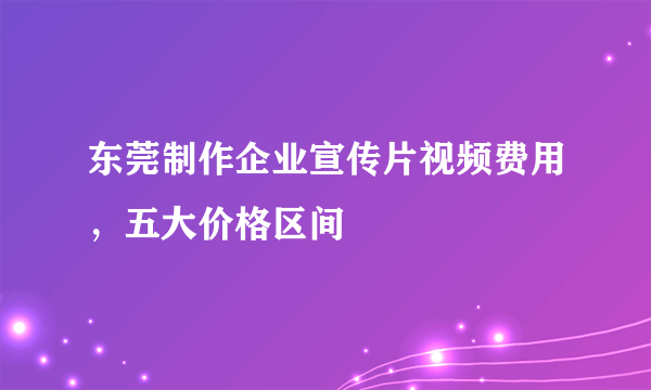 东莞制作企业宣传片视频费用，五大价格区间