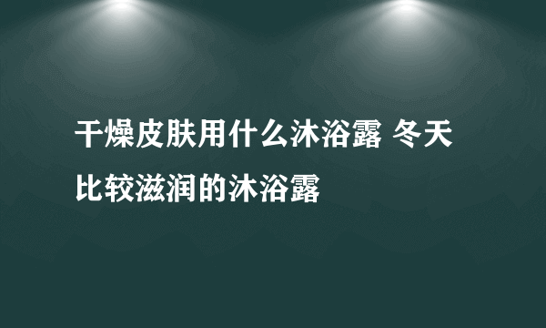 干燥皮肤用什么沐浴露 冬天比较滋润的沐浴露
