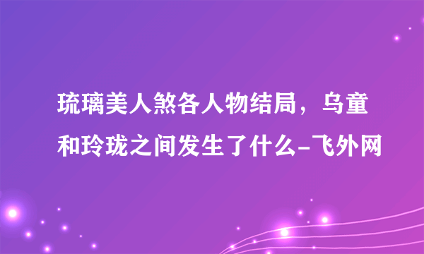 琉璃美人煞各人物结局，乌童和玲珑之间发生了什么-飞外网