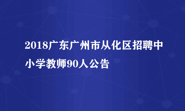 2018广东广州市从化区招聘中小学教师90人公告