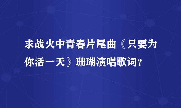 求战火中青春片尾曲《只要为你活一天》珊瑚演唱歌词？