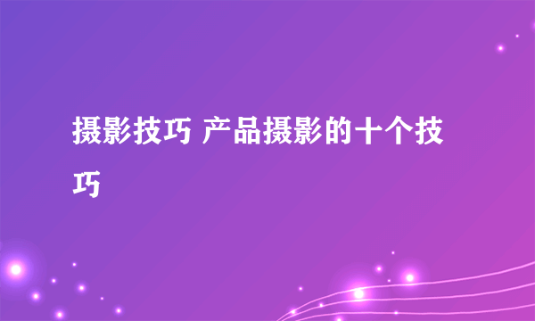 摄影技巧 产品摄影的十个技巧