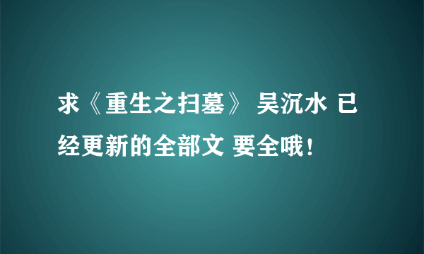 求《重生之扫墓》 吴沉水 已经更新的全部文 要全哦！