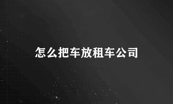 怎么把车放租车公司