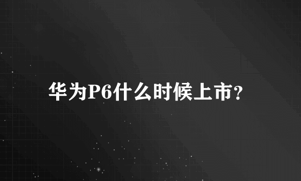 华为P6什么时候上市？