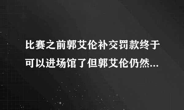 比赛之前郭艾伦补交罚款终于可以进场馆了但郭艾伦仍然无缘大名单