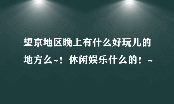 望京地区晚上有什么好玩儿的地方么~！休闲娱乐什么的！~