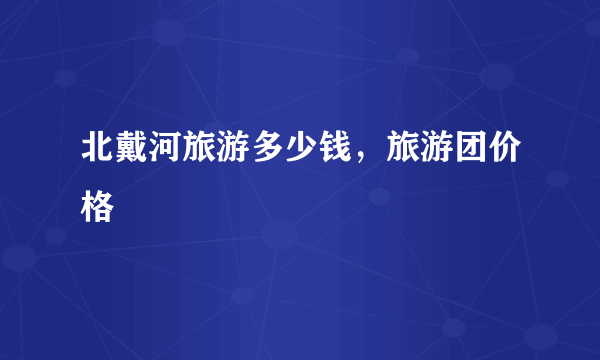 北戴河旅游多少钱，旅游团价格