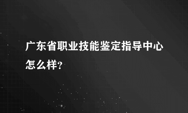 广东省职业技能鉴定指导中心怎么样？