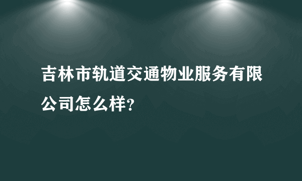吉林市轨道交通物业服务有限公司怎么样？