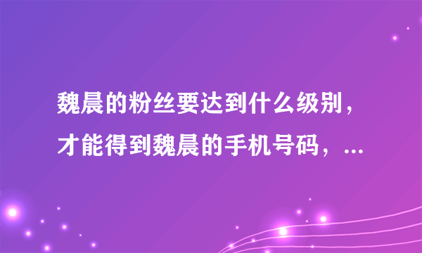 魏晨的粉丝要达到什么级别，才能得到魏晨的手机号码，我昨天在家听魏晨生日的音频，听到粉丝打电话给他，
