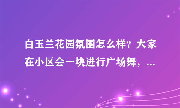 白玉兰花园氛围怎么样？大家在小区会一块进行广场舞，或者其他社区活动吗？