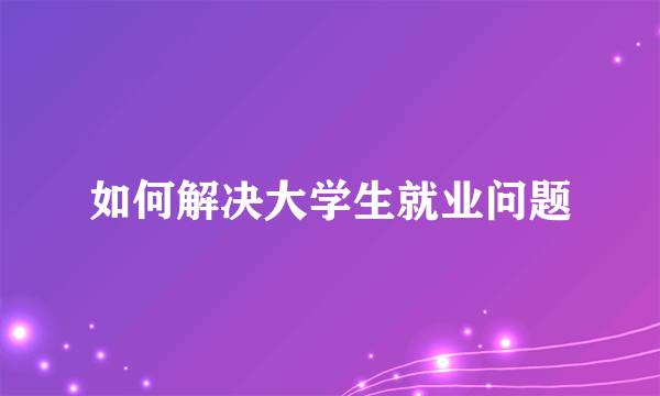 如何解决大学生就业问题