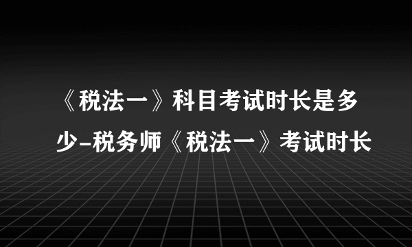 《税法一》科目考试时长是多少-税务师《税法一》考试时长