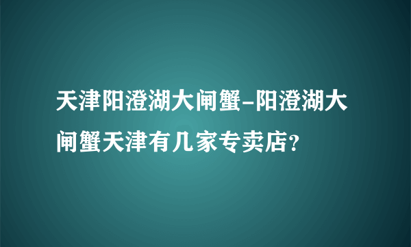 天津阳澄湖大闸蟹-阳澄湖大闸蟹天津有几家专卖店？