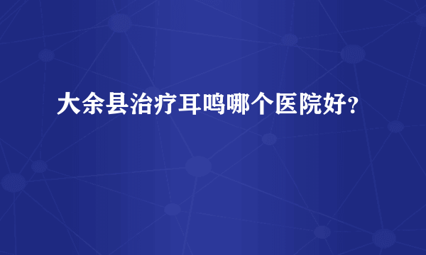 大余县治疗耳鸣哪个医院好？