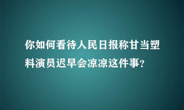 你如何看待人民日报称甘当塑料演员迟早会凉凉这件事？
