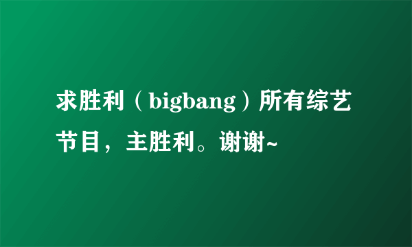 求胜利（bigbang）所有综艺节目，主胜利。谢谢~