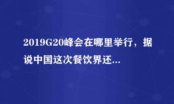 2019G20峰会在哪里举行，据说中国这次餐饮界还派了代表？