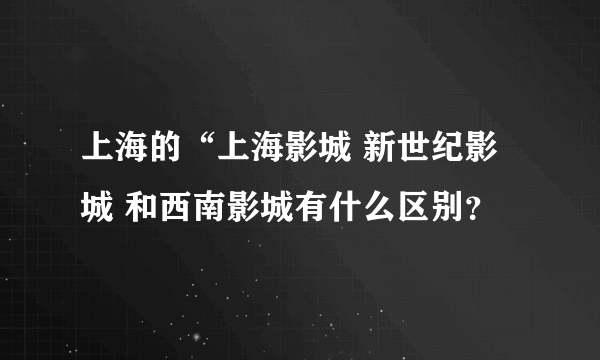 上海的“上海影城 新世纪影城 和西南影城有什么区别？