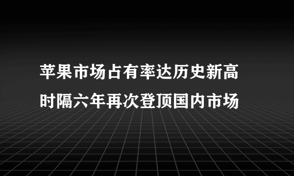 苹果市场占有率达历史新高 时隔六年再次登顶国内市场