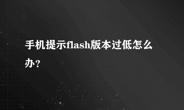 手机提示flash版本过低怎么办？