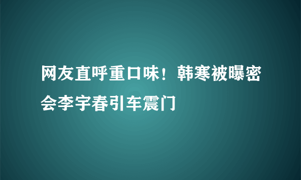 网友直呼重口味！韩寒被曝密会李宇春引车震门