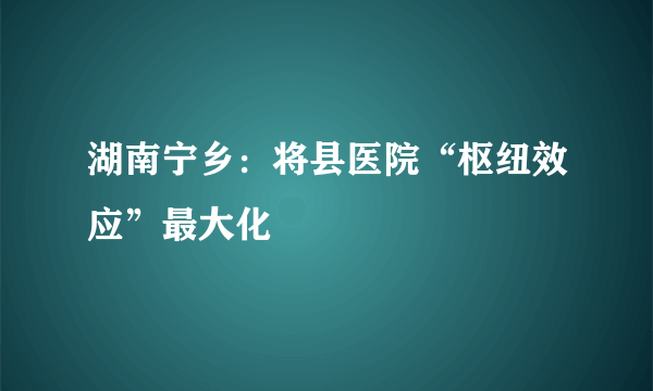 湖南宁乡：将县医院“枢纽效应”最大化